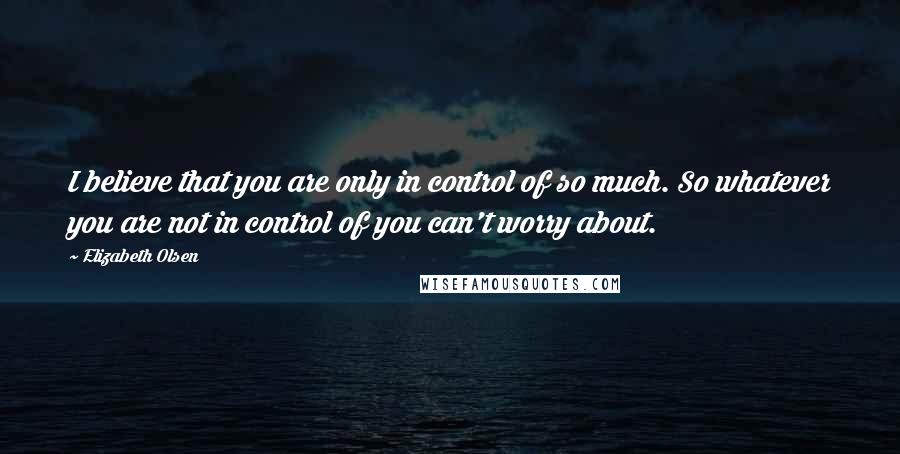 Elizabeth Olsen Quotes: I believe that you are only in control of so much. So whatever you are not in control of you can't worry about.