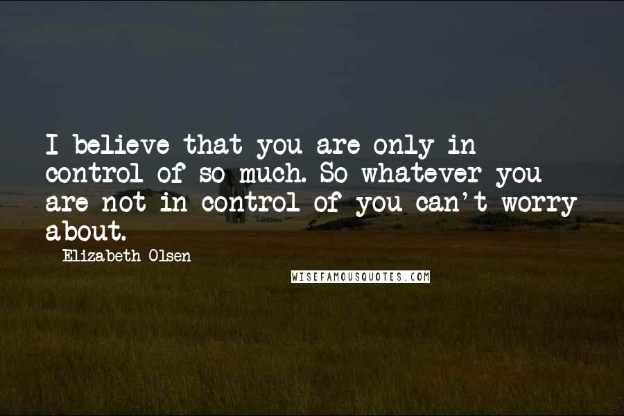 Elizabeth Olsen Quotes: I believe that you are only in control of so much. So whatever you are not in control of you can't worry about.