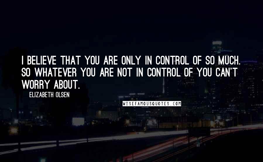 Elizabeth Olsen Quotes: I believe that you are only in control of so much. So whatever you are not in control of you can't worry about.