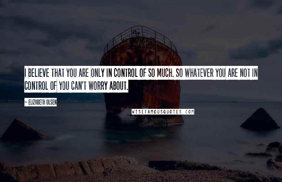 Elizabeth Olsen Quotes: I believe that you are only in control of so much. So whatever you are not in control of you can't worry about.