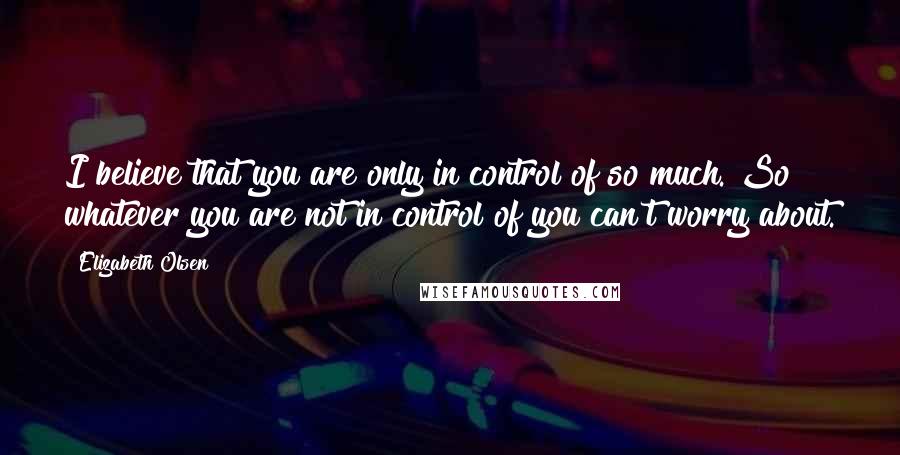 Elizabeth Olsen Quotes: I believe that you are only in control of so much. So whatever you are not in control of you can't worry about.