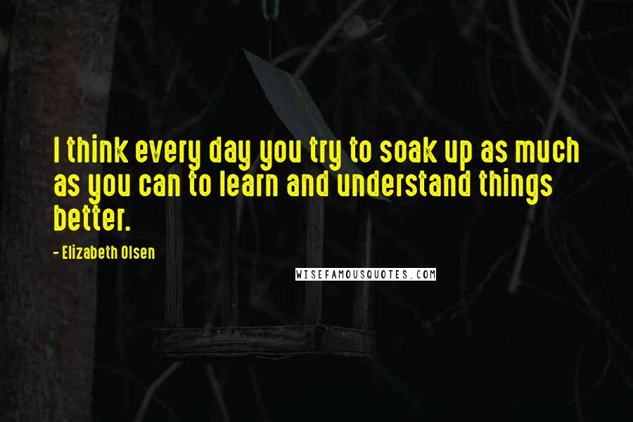 Elizabeth Olsen Quotes: I think every day you try to soak up as much as you can to learn and understand things better.