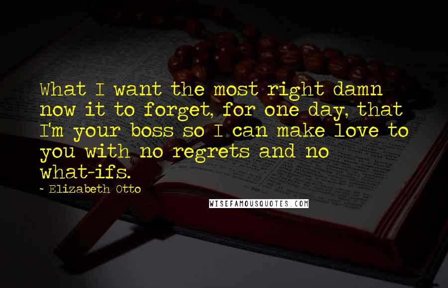 Elizabeth Otto Quotes: What I want the most right damn now it to forget, for one day, that I'm your boss so I can make love to you with no regrets and no what-ifs.