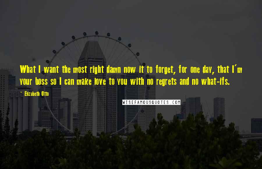 Elizabeth Otto Quotes: What I want the most right damn now it to forget, for one day, that I'm your boss so I can make love to you with no regrets and no what-ifs.