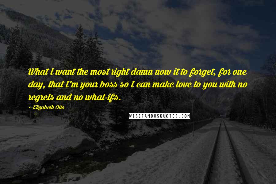 Elizabeth Otto Quotes: What I want the most right damn now it to forget, for one day, that I'm your boss so I can make love to you with no regrets and no what-ifs.