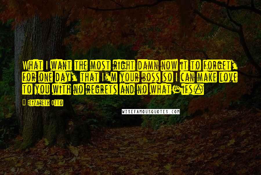 Elizabeth Otto Quotes: What I want the most right damn now it to forget, for one day, that I'm your boss so I can make love to you with no regrets and no what-ifs.