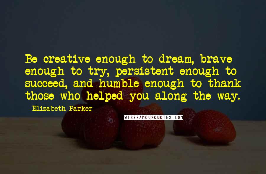 Elizabeth Parker Quotes: Be creative enough to dream, brave enough to try, persistent enough to succeed, and humble enough to thank those who helped you along the way.