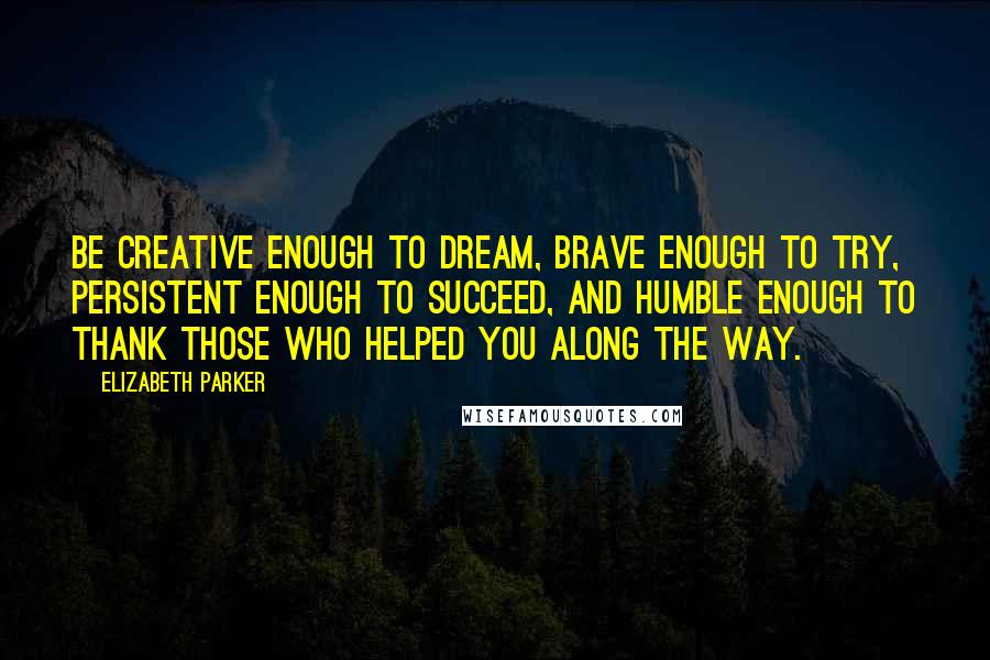 Elizabeth Parker Quotes: Be creative enough to dream, brave enough to try, persistent enough to succeed, and humble enough to thank those who helped you along the way.