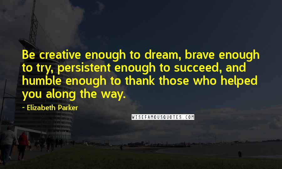 Elizabeth Parker Quotes: Be creative enough to dream, brave enough to try, persistent enough to succeed, and humble enough to thank those who helped you along the way.