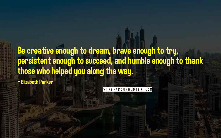 Elizabeth Parker Quotes: Be creative enough to dream, brave enough to try, persistent enough to succeed, and humble enough to thank those who helped you along the way.