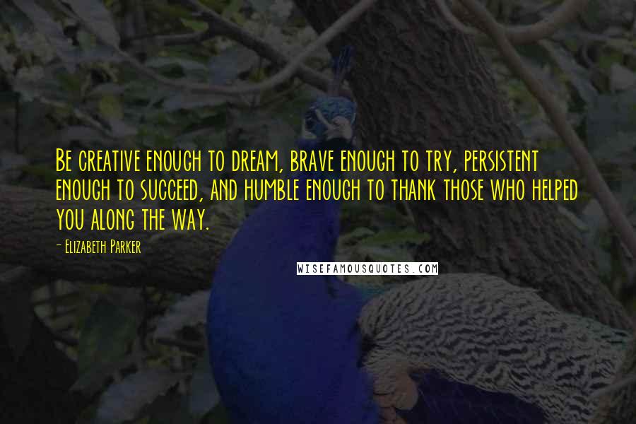 Elizabeth Parker Quotes: Be creative enough to dream, brave enough to try, persistent enough to succeed, and humble enough to thank those who helped you along the way.