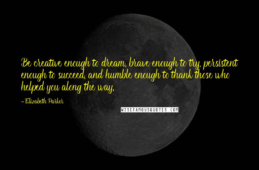 Elizabeth Parker Quotes: Be creative enough to dream, brave enough to try, persistent enough to succeed, and humble enough to thank those who helped you along the way.