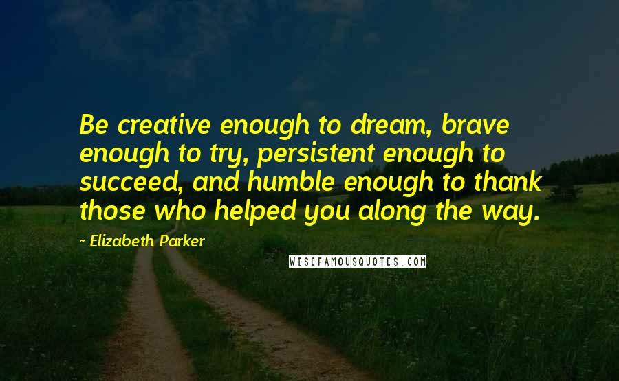 Elizabeth Parker Quotes: Be creative enough to dream, brave enough to try, persistent enough to succeed, and humble enough to thank those who helped you along the way.