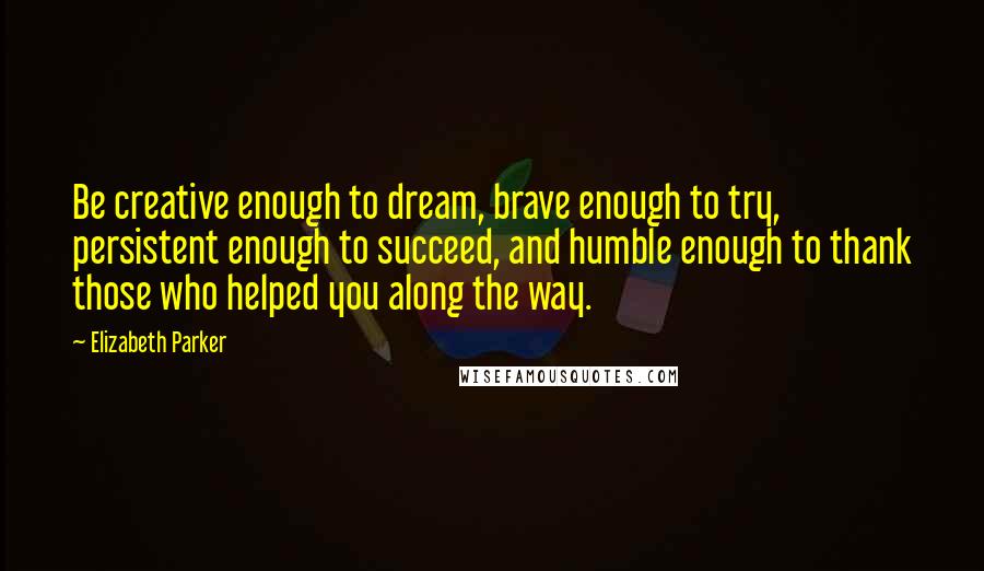 Elizabeth Parker Quotes: Be creative enough to dream, brave enough to try, persistent enough to succeed, and humble enough to thank those who helped you along the way.