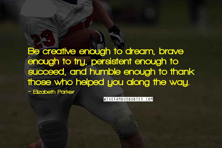 Elizabeth Parker Quotes: Be creative enough to dream, brave enough to try, persistent enough to succeed, and humble enough to thank those who helped you along the way.