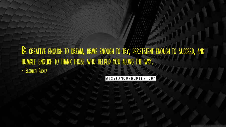 Elizabeth Parker Quotes: Be creative enough to dream, brave enough to try, persistent enough to succeed, and humble enough to thank those who helped you along the way.