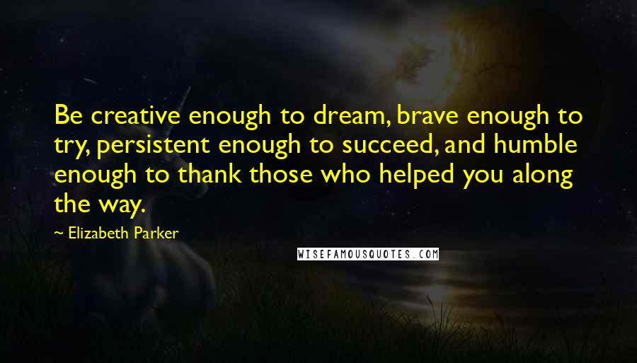 Elizabeth Parker Quotes: Be creative enough to dream, brave enough to try, persistent enough to succeed, and humble enough to thank those who helped you along the way.