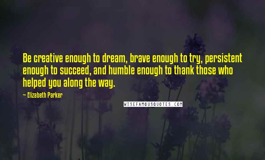 Elizabeth Parker Quotes: Be creative enough to dream, brave enough to try, persistent enough to succeed, and humble enough to thank those who helped you along the way.