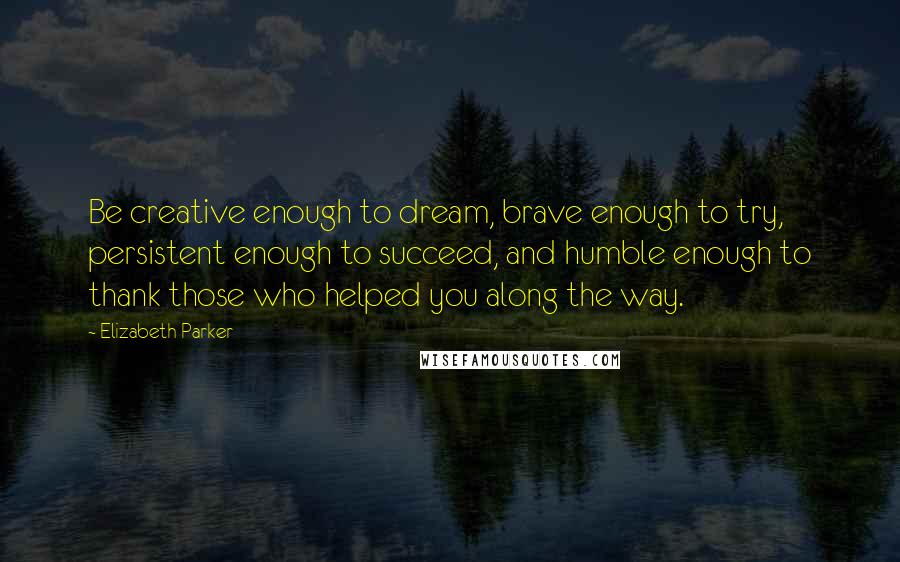 Elizabeth Parker Quotes: Be creative enough to dream, brave enough to try, persistent enough to succeed, and humble enough to thank those who helped you along the way.