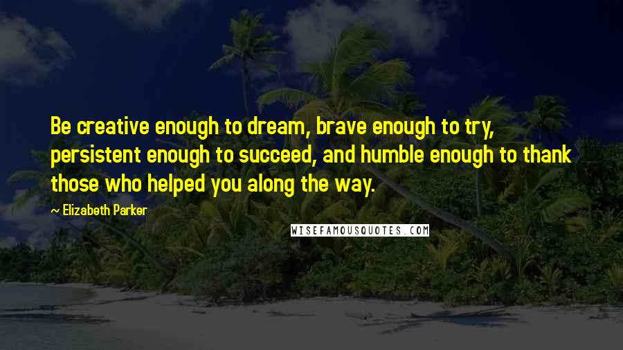 Elizabeth Parker Quotes: Be creative enough to dream, brave enough to try, persistent enough to succeed, and humble enough to thank those who helped you along the way.