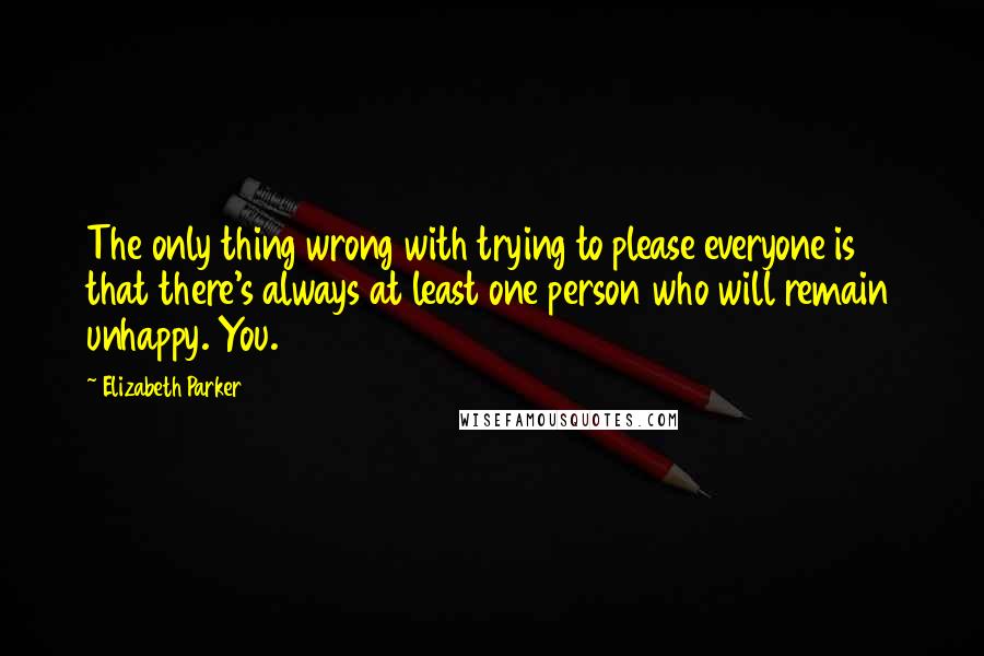 Elizabeth Parker Quotes: The only thing wrong with trying to please everyone is that there's always at least one person who will remain unhappy. You.