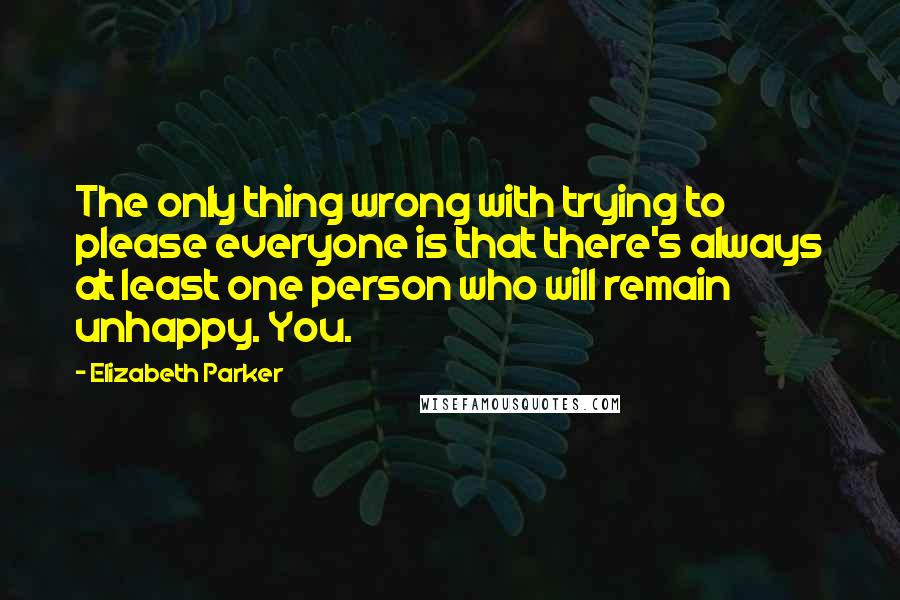 Elizabeth Parker Quotes: The only thing wrong with trying to please everyone is that there's always at least one person who will remain unhappy. You.