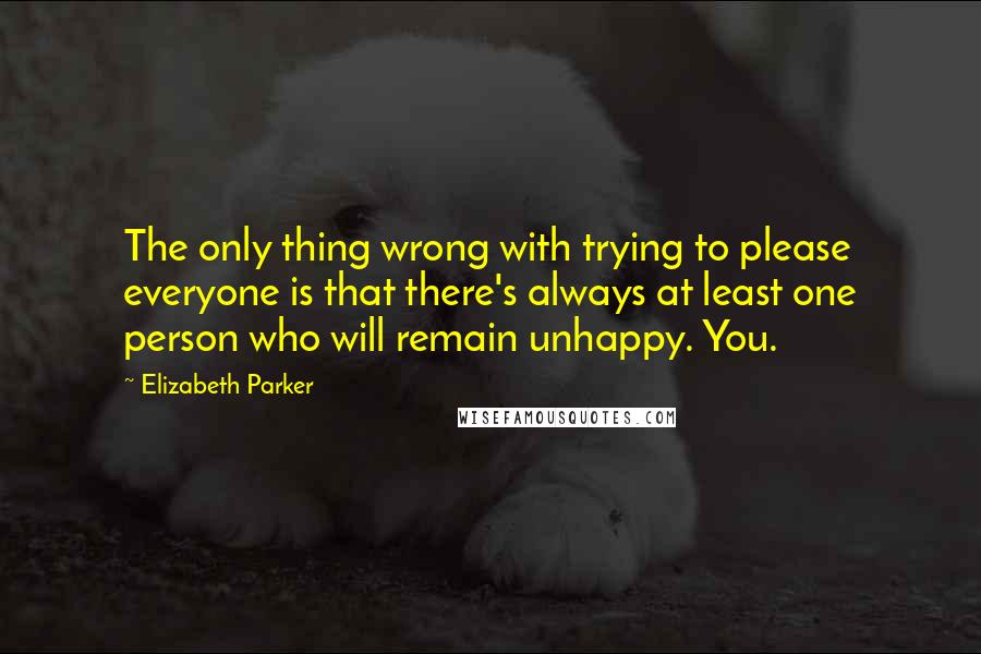 Elizabeth Parker Quotes: The only thing wrong with trying to please everyone is that there's always at least one person who will remain unhappy. You.