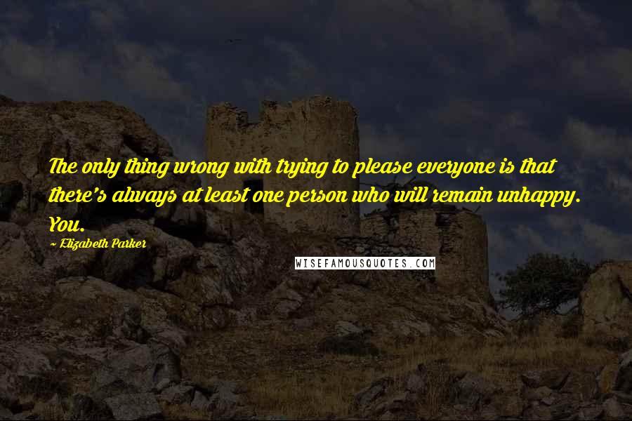 Elizabeth Parker Quotes: The only thing wrong with trying to please everyone is that there's always at least one person who will remain unhappy. You.