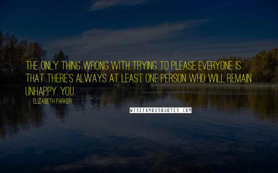 Elizabeth Parker Quotes: The only thing wrong with trying to please everyone is that there's always at least one person who will remain unhappy. You.