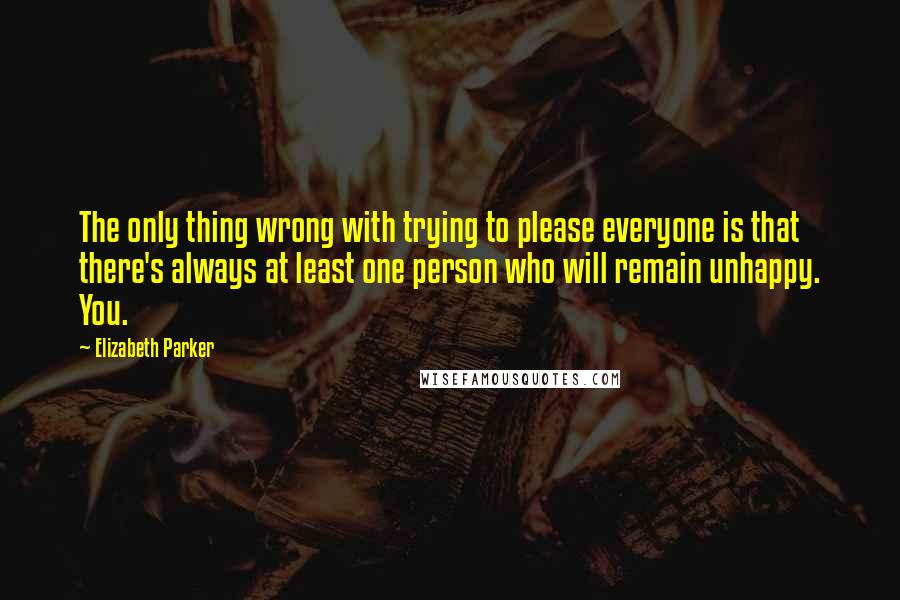 Elizabeth Parker Quotes: The only thing wrong with trying to please everyone is that there's always at least one person who will remain unhappy. You.