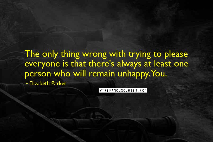Elizabeth Parker Quotes: The only thing wrong with trying to please everyone is that there's always at least one person who will remain unhappy. You.