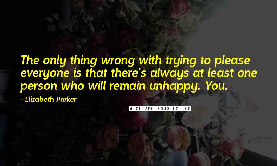 Elizabeth Parker Quotes: The only thing wrong with trying to please everyone is that there's always at least one person who will remain unhappy. You.