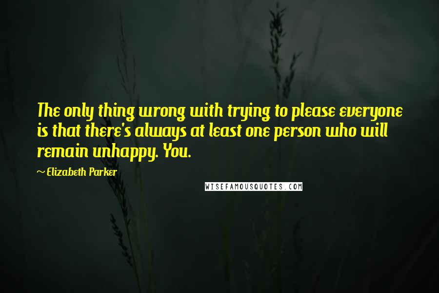 Elizabeth Parker Quotes: The only thing wrong with trying to please everyone is that there's always at least one person who will remain unhappy. You.