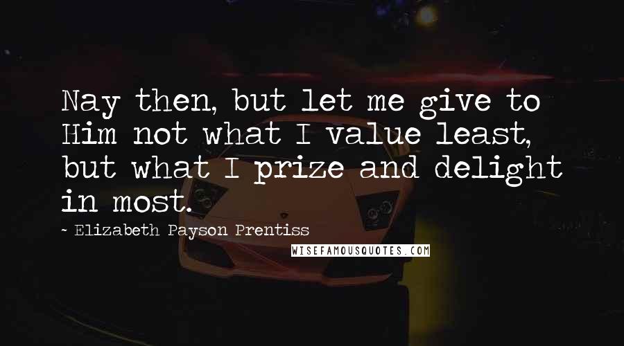 Elizabeth Payson Prentiss Quotes: Nay then, but let me give to Him not what I value least, but what I prize and delight in most.