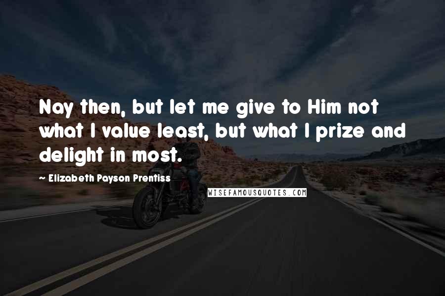 Elizabeth Payson Prentiss Quotes: Nay then, but let me give to Him not what I value least, but what I prize and delight in most.