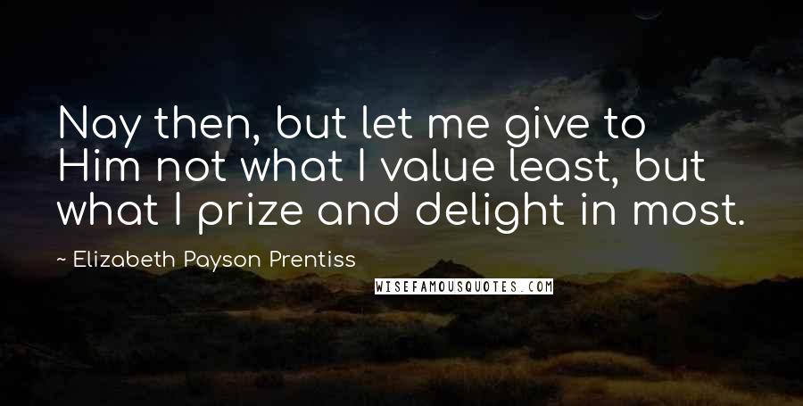 Elizabeth Payson Prentiss Quotes: Nay then, but let me give to Him not what I value least, but what I prize and delight in most.