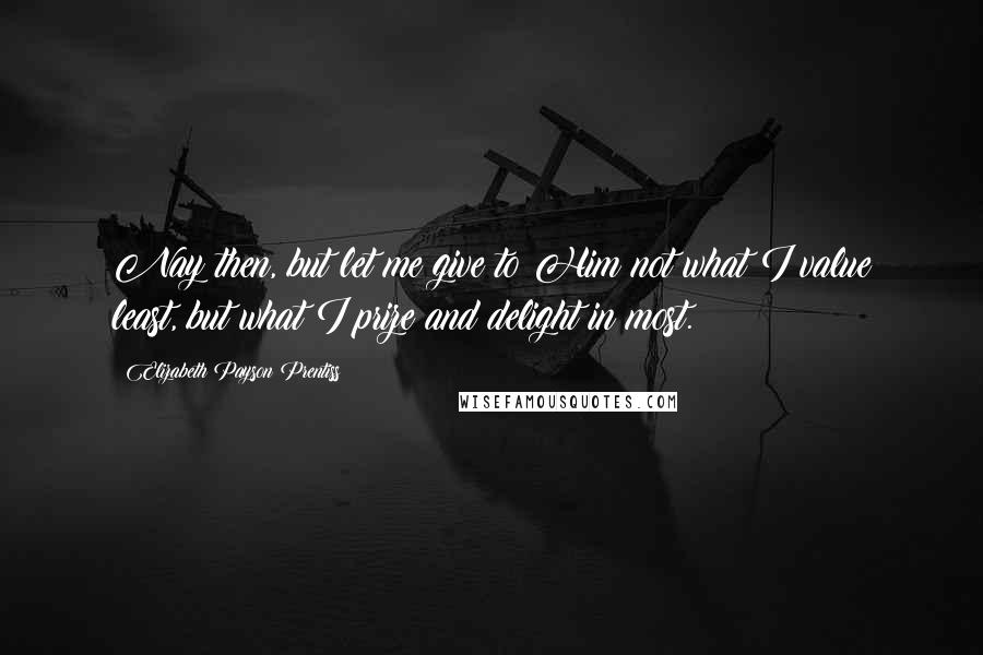 Elizabeth Payson Prentiss Quotes: Nay then, but let me give to Him not what I value least, but what I prize and delight in most.