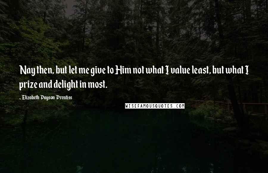 Elizabeth Payson Prentiss Quotes: Nay then, but let me give to Him not what I value least, but what I prize and delight in most.