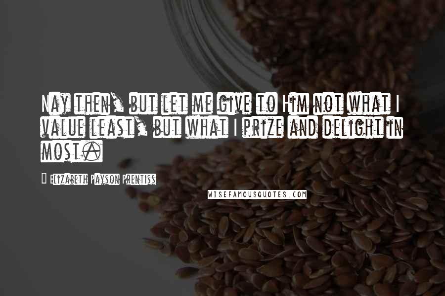 Elizabeth Payson Prentiss Quotes: Nay then, but let me give to Him not what I value least, but what I prize and delight in most.