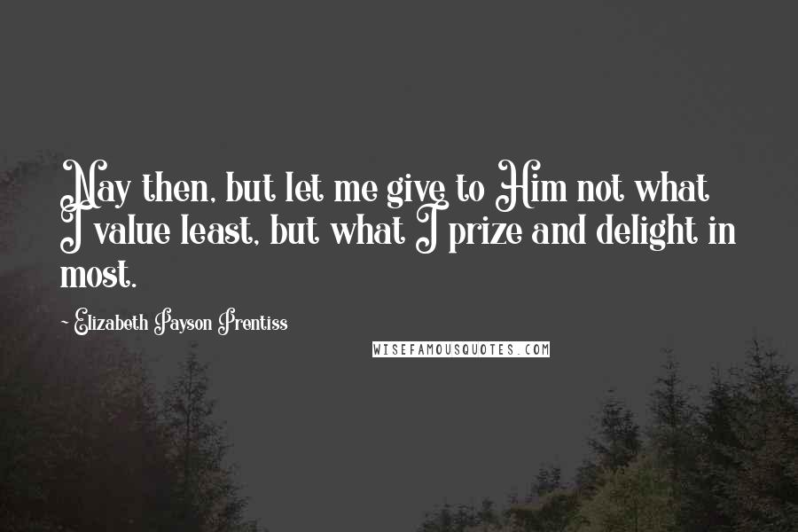 Elizabeth Payson Prentiss Quotes: Nay then, but let me give to Him not what I value least, but what I prize and delight in most.