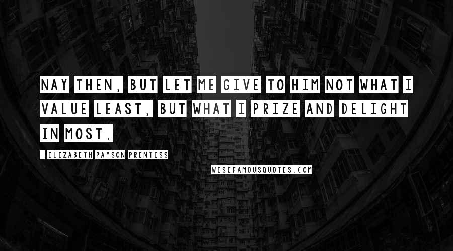 Elizabeth Payson Prentiss Quotes: Nay then, but let me give to Him not what I value least, but what I prize and delight in most.