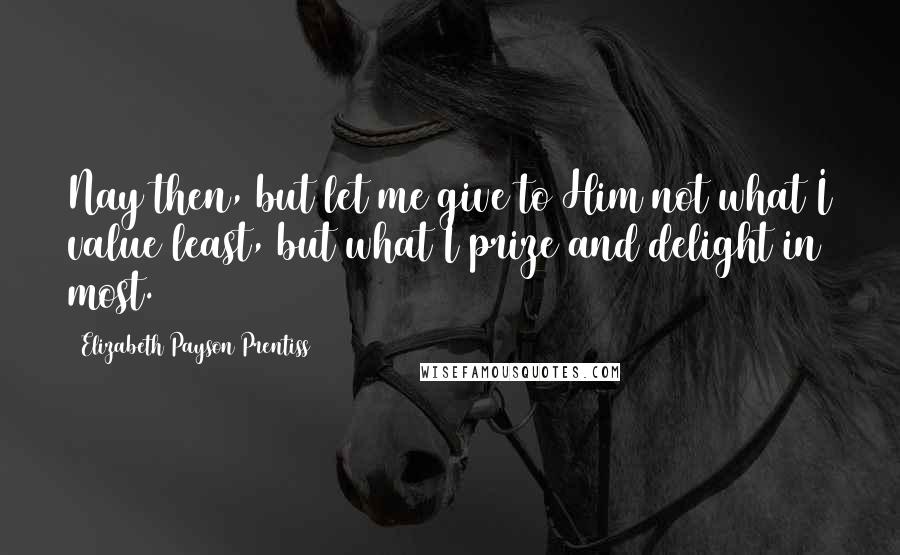 Elizabeth Payson Prentiss Quotes: Nay then, but let me give to Him not what I value least, but what I prize and delight in most.