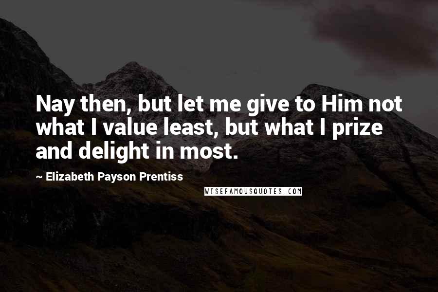 Elizabeth Payson Prentiss Quotes: Nay then, but let me give to Him not what I value least, but what I prize and delight in most.