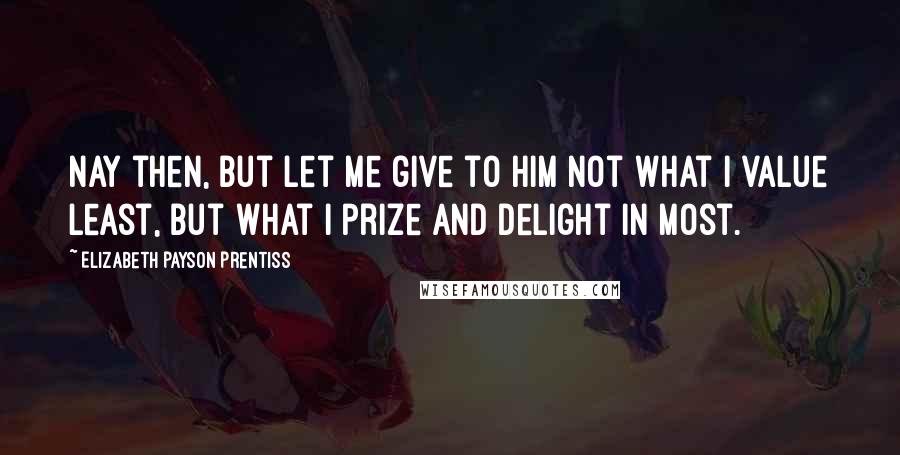 Elizabeth Payson Prentiss Quotes: Nay then, but let me give to Him not what I value least, but what I prize and delight in most.