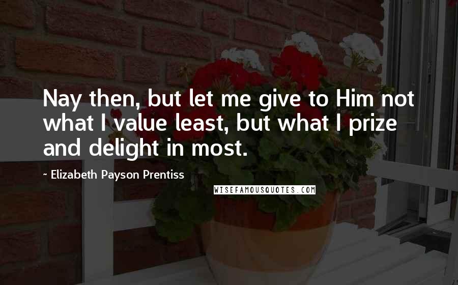 Elizabeth Payson Prentiss Quotes: Nay then, but let me give to Him not what I value least, but what I prize and delight in most.