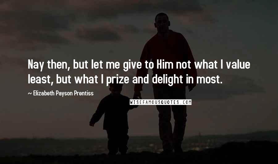 Elizabeth Payson Prentiss Quotes: Nay then, but let me give to Him not what I value least, but what I prize and delight in most.