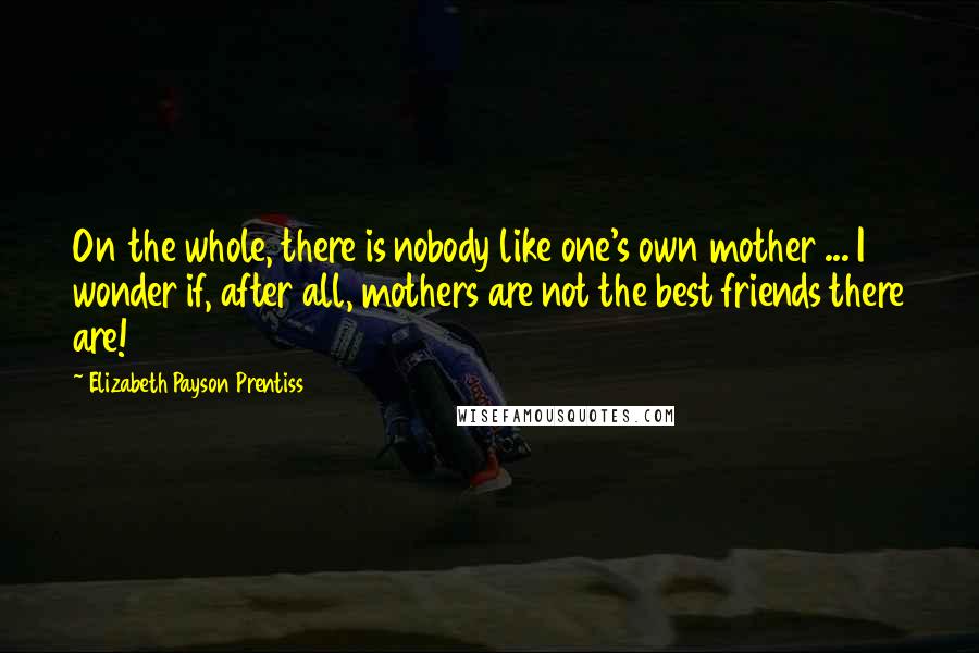 Elizabeth Payson Prentiss Quotes: On the whole, there is nobody like one's own mother ... I wonder if, after all, mothers are not the best friends there are!