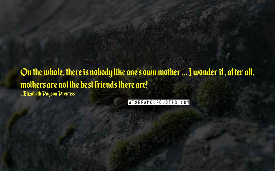 Elizabeth Payson Prentiss Quotes: On the whole, there is nobody like one's own mother ... I wonder if, after all, mothers are not the best friends there are!