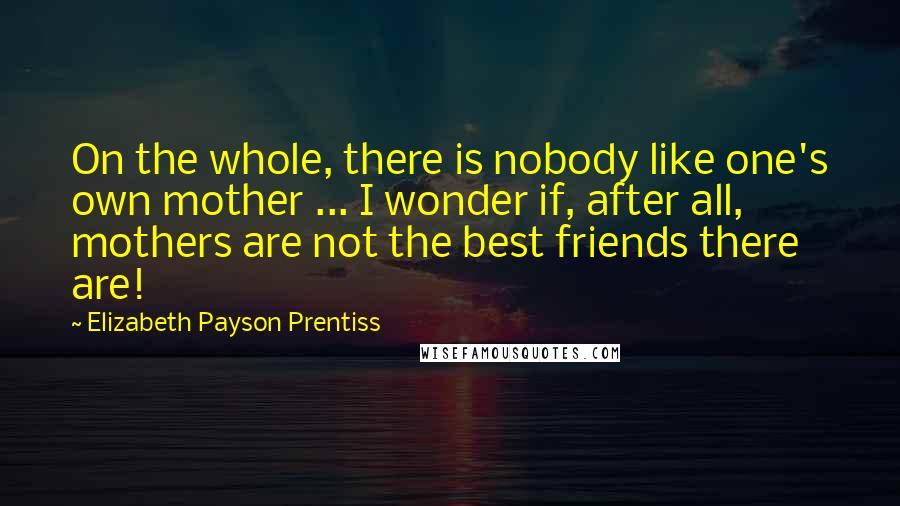 Elizabeth Payson Prentiss Quotes: On the whole, there is nobody like one's own mother ... I wonder if, after all, mothers are not the best friends there are!