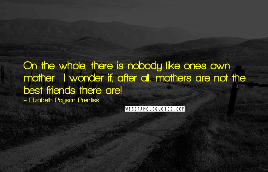 Elizabeth Payson Prentiss Quotes: On the whole, there is nobody like one's own mother ... I wonder if, after all, mothers are not the best friends there are!